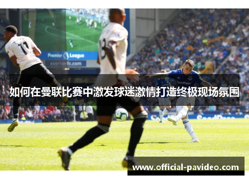 如何在曼联比赛中激发球迷激情打造终极现场氛围