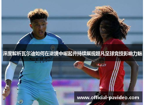 深度解析瓦尔迪如何在逆境中崛起并持续展现超凡足球竞技影响力魅